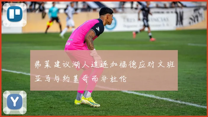 弗莱建议湖人追逐加福德应对文班亚马与约基奇而非杜伦