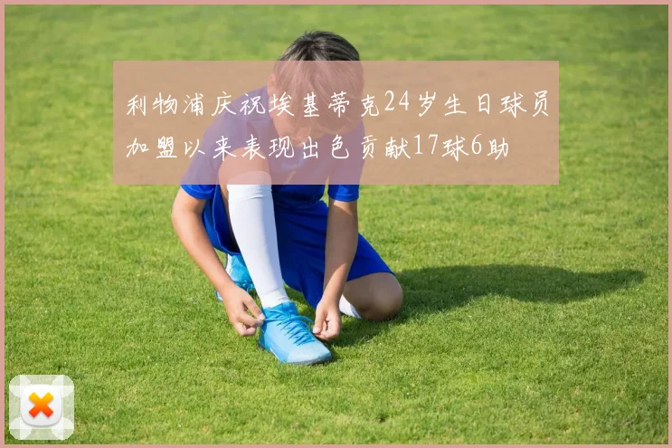 利物浦庆祝埃基蒂克24岁生日球员加盟以来表现出色贡献17球6助