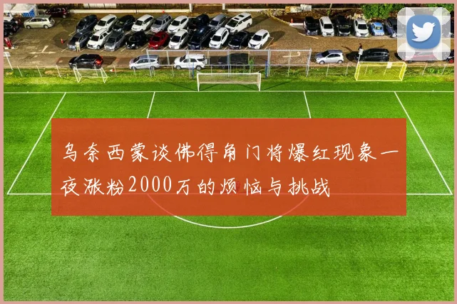 乌奈西蒙谈佛得角门将爆红现象一夜涨粉2000万的烦恼与挑战