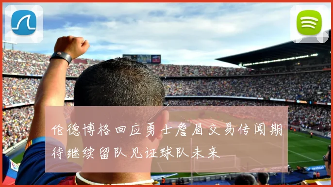 伦德博格回应勇士詹眉交易传闻期待继续留队见证球队未来