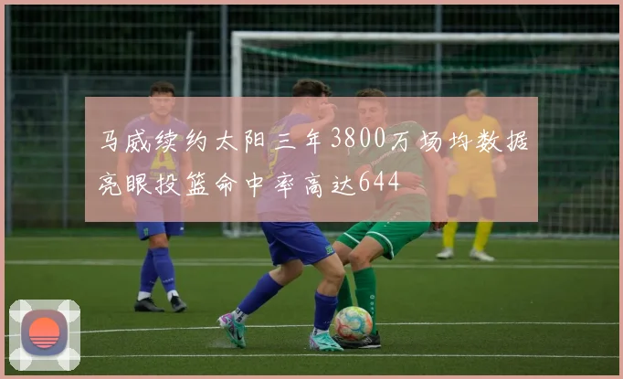 马威续约太阳三年3800万场均数据亮眼投篮命中率高达644