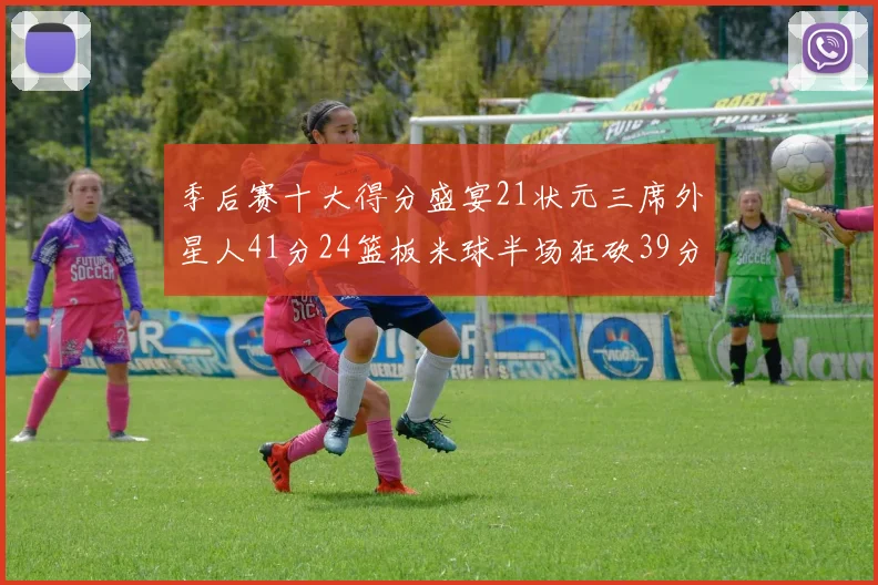 季后赛十大得分盛宴21状元三席外星人41分24篮板米球半场狂砍39分