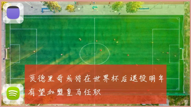 莫德里奇或将在世界杯后退役明年有望加盟皇马任职