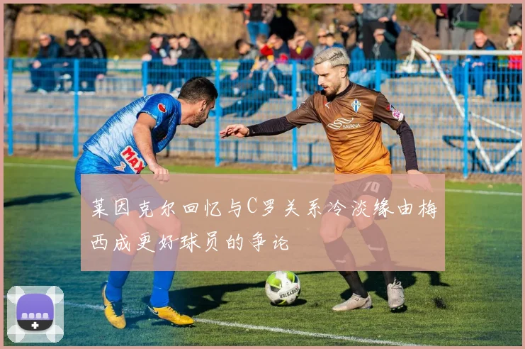莱因克尔回忆与C罗关系冷淡缘由梅西成更好球员的争论
