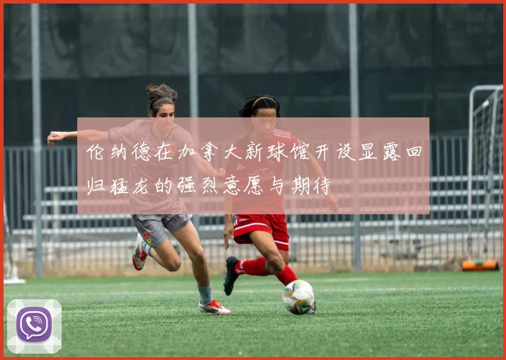 伦纳德在加拿大新球馆开设显露回归猛龙的强烈意愿与期待